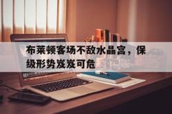 开云体育在线直播-关于布莱顿客场不敌水晶宫，保级形势岌岌可危的信息
