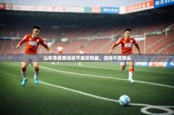 开运体育网页版-山东鲁能客场战平重庆斯威，保持不败势头